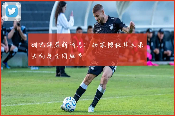 姆巴佩最新消息：独家揭秘其未来去向与合同细节