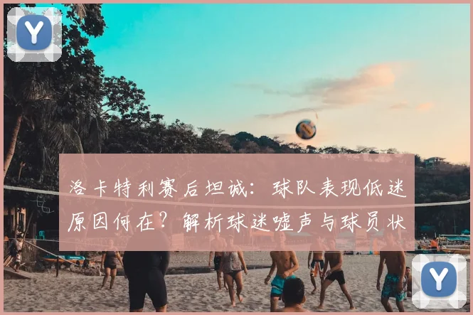 洛卡特利赛后坦诚:球队表现低迷原因何在?解析球迷嘘声与球员状态
