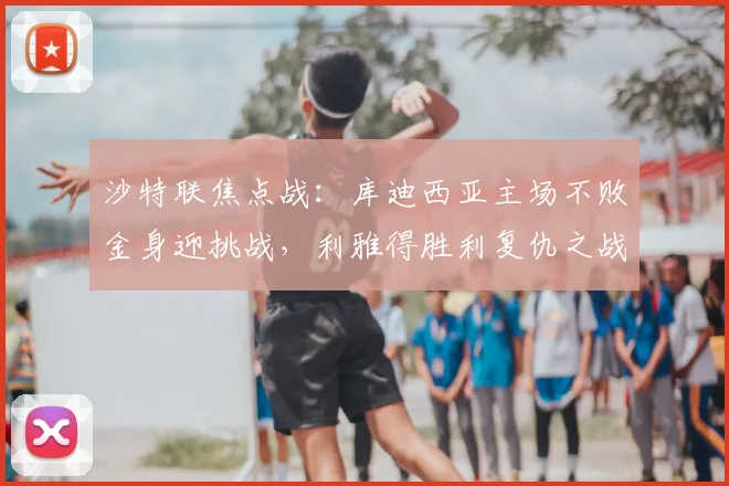 沙特联焦点战：库迪西亚主场不败金身迎挑战，利雅得胜利复仇之战前瞻