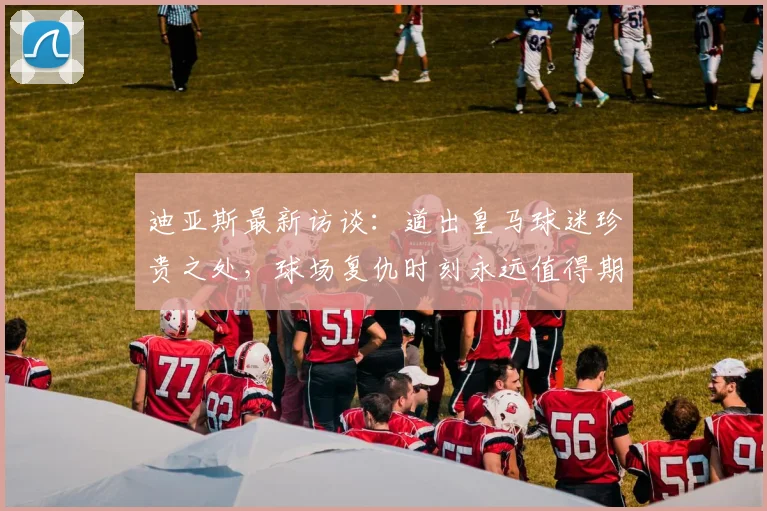 迪亚斯最新访谈:道出皇马球迷珍贵之处,球场复仇时刻永远值得期待