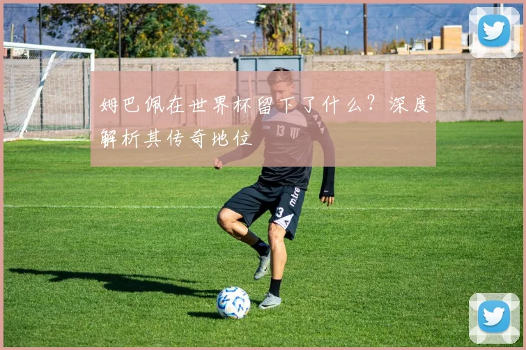 姆巴佩在世界杯留下了什么?深度解析其传奇地位