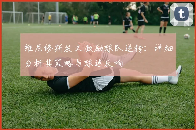 维尼修斯发文激励球队逆转:详细分析其策略与球迷反响