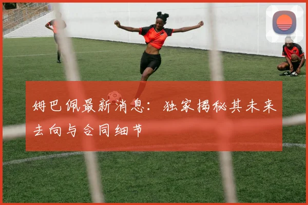 姆巴佩最新消息：独家揭秘其未来去向与合同细节