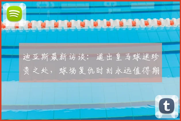 迪亚斯最新访谈:道出皇马球迷珍贵之处,球场复仇时刻永远值得期待
