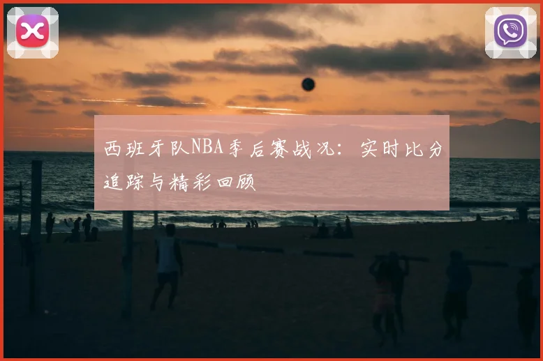 西班牙队NBA季后赛战况:实时比分追踪与精彩回顾