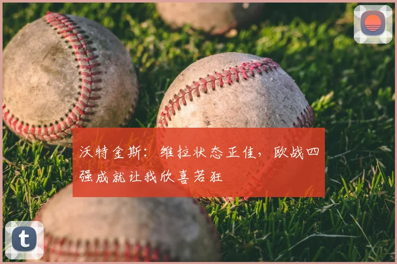沃特金斯:维拉状态正佳,欧战四强成就让我欣喜若狂