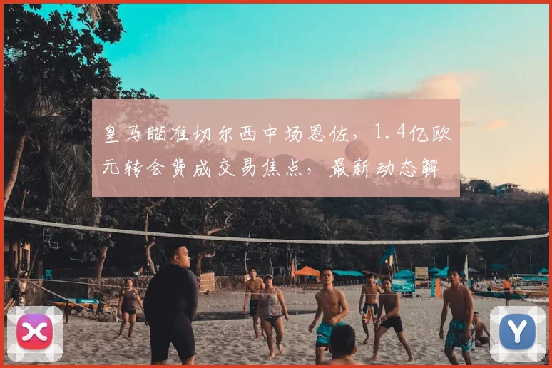 皇马瞄准切尔西中场恩佐,1.4亿欧元转会费成交易焦点,最新动态解析
