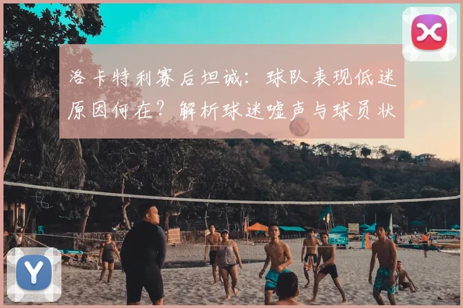 洛卡特利赛后坦诚：球队表现低迷原因何在？解析球迷嘘声与球员状态