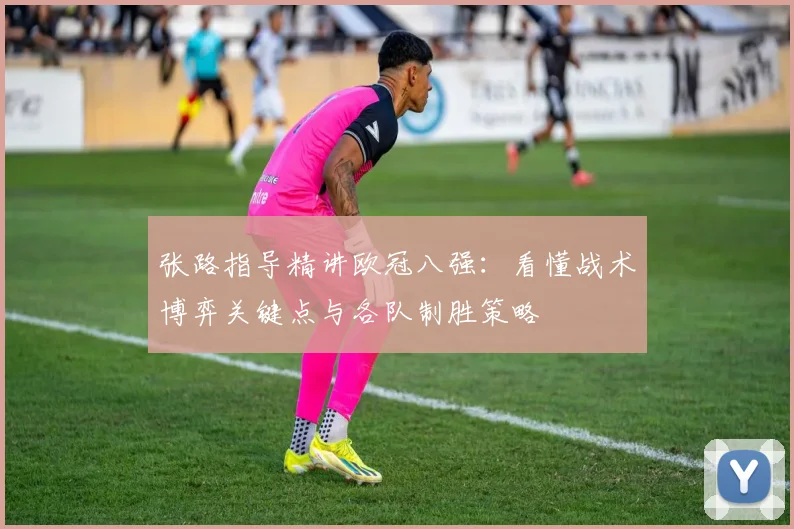 张路指导精讲欧冠八强:看懂战术博弈关键点与各队制胜策略