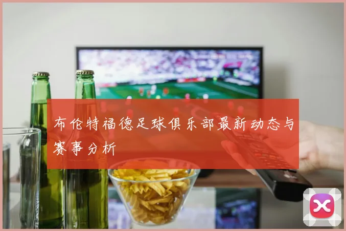 布伦特福德足球俱乐部最新动态与赛事分析